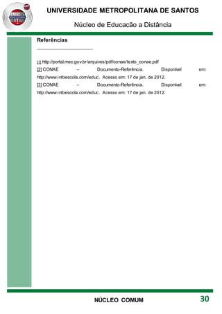 UNIVERSIDADE METROPOLITANA DE SANTOS
Núcleo de Educação a Distância
30
NÚCLEO COMUM
Referências
[1] http://portal.mec.gov.br/arquivos/pdf/conae/texto_conae.pdf
[2] CONAE – Documento-Referência. Disponível em:
http://www.infoescola.com/educ. Acesso em: 17 de jan. de 2012.
[3] CONAE – Documento-Referência. Disponível em:
http://www.infoescola.com/educ. Acesso em: 17 de jan. de 2012.
 