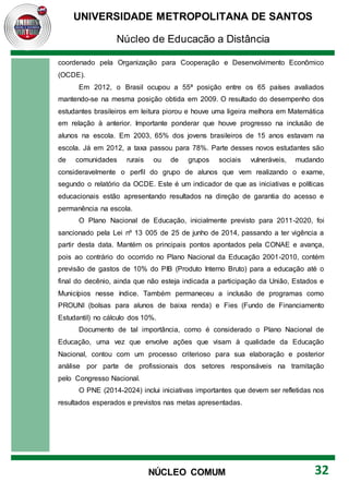 UNIVERSIDADE METROPOLITANA DE SANTOS
Núcleo de Educação a Distância
32
NÚCLEO COMUM
coordenado pela Organização para Cooperação e Desenvolvimento Econômico
(OCDE).
Em 2012, o Brasil ocupou a 55ª posição entre os 65 países avaliados
mantendo-se na mesma posição obtida em 2009. O resultado do desempenho dos
estudantes brasileiros em leitura piorou e houve uma ligeira melhora em Matemática
em relação à anterior. Importante ponderar que houve progresso na inclusão de
alunos na escola. Em 2003, 65% dos jovens brasileiros de 15 anos estavam na
escola. Já em 2012, a taxa passou para 78%. Parte desses novos estudantes são
de comunidades rurais ou de grupos sociais vulneráveis, mudando
consideravelmente o perfil do grupo de alunos que vem realizando o exame,
segundo o relatório da OCDE. Este é um indicador de que as iniciativas e políticas
educacionais estão apresentando resultados na direção de garantia do acesso e
permanência na escola.
O Plano Nacional de Educação, inicialmente previsto para 2011-2020, foi
sancionado pela Lei nº 13 005 de 25 de junho de 2014, passando a ter vigência a
partir desta data. Mantém os principais pontos apontados pela CONAE e avança,
pois ao contrário do ocorrido no Plano Nacional da Educação 2001-2010, contém
previsão de gastos de 10% do PIB (Produto Interno Bruto) para a educação até o
final do decênio, ainda que não esteja indicada a participação da União, Estados e
Municípios nesse índice. Também permaneceu a inclusão de programas como
PROUNI (bolsas para alunos de baixa renda) e Fies (Fundo de Financiamento
Estudantil) no cálculo dos 10%.
Documento de tal importância, como é considerado o Plano Nacional de
Educação, uma vez que envolve ações que visam à qualidade da Educação
Nacional, contou com um processo criterioso para sua elaboração e posterior
análise por parte de profissionais dos setores responsáveis na tramitação
pelo Congresso Nacional.
O PNE (2014-2024) inclui iniciativas importantes que devem ser refletidas nos
resultados esperados e previstos nas metas apresentadas.
 