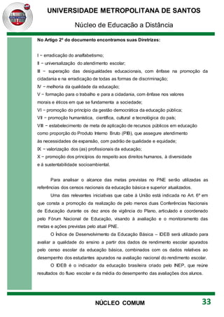 UNIVERSIDADE METROPOLITANA DE SANTOS
Núcleo de Educação a Distância
33
NÚCLEO COMUM
No Artigo 2º do documento encontramos suas Diretrizes:
I − erradicação do analfabetismo;
II − universalização do atendimento escolar;
III − superação das desigualdades educacionais, com ênfase na promoção da
cidadania e na erradicação de todas as formas de discriminação;
IV − melhoria da qualidade da educação;
V − formação para o trabalho e para a cidadania, com ênfase nos valores
morais e éticos em que se fundamenta a sociedade;
VI − promoção do princípio da gestão democrática da educação pública;
VII − promoção humanística, científica, cultural e tecnológica do país;
VIII − estabelecimento de meta de aplicação de recursos públicos em educação
como proporção do Produto Interno Bruto (PIB), que assegure atendimento
às necessidades de expansão, com padrão de qualidade e equidade;
IX − valorização dos (as) profissionais da educação;
X − promoção dos princípios do respeito aos direitos humanos, à diversidade
e à sustentabilidade socioambiental.
Para analisar o alcance das metas previstas no PNE serão utilizadas as
referências dos censos nacionais da educação básica e superior atualizados.
Uma das relevantes iniciativas que cabe à União está indicada no Art. 6º em
que consta a promoção da realização de pelo menos duas Conferências Nacionais
de Educação durante os dez anos de vigência do Plano, articulado e coordenado
pelo Fórum Nacional de Educação, visando à avaliação e o monitoramento das
metas e ações previstas pelo atual PNE.
O Índice de Desenvolvimento da Educação Básica – IDEB será utilizado para
avaliar a qualidade do ensino a partir dos dados de rendimento escolar apurados
pelo censo escolar da educação básica, combinados com os dados relativos ao
desempenho dos estudantes apurados na avaliação nacional do rendimento escolar.
O IDEB é o indicador da educação brasileira criado pelo INEP, que reúne
resultados do fluxo escolar e da média do desempenho das avaliações dos alunos.
 