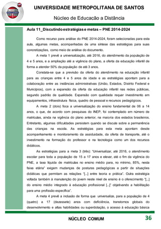 UNIVERSIDADE METROPOLITANA DE SANTOS
Núcleo de Educação a Distância
36
NÚCLEO COMUM
Aula 11_Discutindoestratégiase metas – PNE 2014-2024
Como recurso para análise do PNE 2014-2024, foram selecionadas para esta
aula, algumas metas, acompanhadas de uma síntese das estratégias para suas
concretizações, como meio de análise do documento.
A meta 1 prevê a universalização, até 2016, do atendimento da população de
4 e 5 anos, e a ampliação até a vigência do plano, a oferta da educação infantil de
forma a atender 50% da população de até 3 anos.
Constata-se que a previsão da oferta do atendimento na educação infantil
para as crianças entre 4 e 5 anos de idade e as estratégias apontam para a
colaboração entre as instâncias administrativas (União, Estados, Distrito Federal e
Municípios), com a expansão da oferta da educação infantil nas redes públicas,
segundo padrão de qualidade. Expansão com qualidade requer investimento em
equipamentos, infraestrutura física, quadro de pessoal e recursos pedagógicos.
A meta 2 (dois) foca a universalização do ensino fundamental de 06 a 14
anos, o que, de acordo com pesquisas do INEP, foi contemplado em número de
matrículas, ainda na vigência do plano anterior, na maioria dos estados brasileiros.
Entretanto, algumas dificuldades persistem quando se discute sobre a permanência
das crianças na escola. As estratégias para esta meta apontam desde
acompanhamento e monitoramento da assiduidade, da oferta de transporte, até o
investimento na formação do professor e na tecnologia como um dos recursos
didáticos.
As estratégias para a meta 3 (três): “Universalizar, até 2016, o atendimento
escolar para toda a população de 15 a 17 anos e elevar, até o fim da vigência do
PNE, a taxa líquida de matrículas no ensino médio para, no mínimo, 85%, nesta
faixa etária” exigem mudanças de posturas pedagógicas a partir de situações
didáticas que permitam as relações “[...] entre teoria e prática”. Outra estratégia
voltada também à manutenção do jovem neste nível de ensino é o oferecimento “[...]
do ensino médio integrado à educação profissional [...]” objetivando a habilitação
para uma profissão específica”.
A meta 4 prevê a inclusão de forma que universalize, para a população de 4
(quatro) a 17 (dezessete) anos com deficiência, transtornos globais do
desenvolvimento e altas habilidades ou superdotação, o acesso à educação básica
 