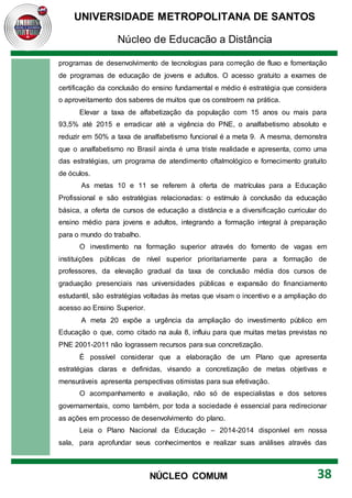 UNIVERSIDADE METROPOLITANA DE SANTOS
Núcleo de Educação a Distância
38
NÚCLEO COMUM
programas de desenvolvimento de tecnologias para correção de fluxo e fomentação
de programas de educação de jovens e adultos. O acesso gratuito a exames de
certificação da conclusão do ensino fundamental e médio é estratégia que considera
o aproveitamento dos saberes de muitos que os constroem na prática.
Elevar a taxa de alfabetização da população com 15 anos ou mais para
93,5% até 2015 e erradicar até a vigência do PNE, o analfabetismo absoluto e
reduzir em 50% a taxa de analfabetismo funcional é a meta 9. A mesma, demonstra
que o analfabetismo no Brasil ainda é uma triste realidade e apresenta, como uma
das estratégias, um programa de atendimento oftalmológico e fornecimento gratuito
de óculos.
As metas 10 e 11 se referem à oferta de matrículas para a Educação
Profissional e são estratégias relacionadas: o estímulo à conclusão da educação
básica, a oferta de cursos de educação a distância e a diversificação curricular do
ensino médio para jovens e adultos, integrando a formação integral à preparação
para o mundo do trabalho.
O investimento na formação superior através do fomento de vagas em
instituições públicas de nível superior prioritariamente para a formação de
professores, da elevação gradual da taxa de conclusão média dos cursos de
graduação presenciais nas universidades públicas e expansão do financiamento
estudantil, são estratégias voltadas às metas que visam o incentivo e a ampliação do
acesso ao Ensino Superior.
A meta 20 expõe a urgência da ampliação do investimento público em
Educação o que, como citado na aula 8, influiu para que muitas metas previstas no
PNE 2001-2011 não lograssem recursos para sua concretização.
É possível considerar que a elaboração de um Plano que apresenta
estratégias claras e definidas, visando a concretização de metas objetivas e
mensuráveis apresenta perspectivas otimistas para sua efetivação.
O acompanhamento e avaliação, não só de especialistas e dos setores
governamentais, como também, por toda a sociedade é essencial para redirecionar
as ações em processo de desenvolvimento do plano.
Leia o Plano Nacional da Educação – 2014-2014 disponível em nossa
sala, para aprofundar seus conhecimentos e realizar suas análises através das
 