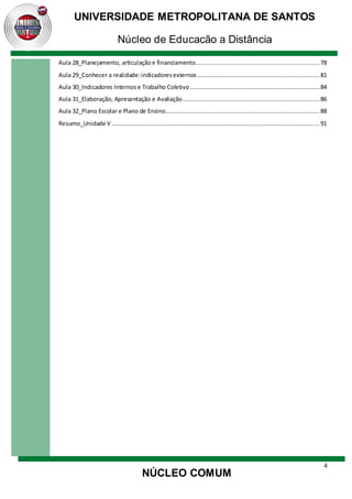 4
UNIVERSIDADE METROPOLITANA DE SANTOS
Núcleo de Educação a Distância
NÚCLEO COMUM
Aula 28_Planejamento, articulaçãoe financiamento...................................................................... 78
Aula 29_Conhecer a realidade:indicadoresexternos..................................................................... 81
Aula 30_Indicadores Internose Trabalho Coletivo......................................................................... 84
Aula 31_Elaboração, Apresentação e Avaliação............................................................................. 86
Aula 32_Plano Escolar e Plano de Ensino....................................................................................... 88
Resumo_Unidade V ..................................................................................................................... 91
 