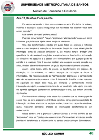 UNIVERSIDADE METROPOLITANA DE SANTOS
Núcleo de Educação a Distância
40
NÚCLEO COMUM
Aula 12_Desafio e Planejamento
Em nossa sociedade o ritmo das mudanças é veloz. Em todos os setores,
incluindo a educação, surge a insegurança: que novidades nos esperam? Qual será
o novo caminho?
Qual deverá ser nosso próximo passo?
Palavras como “projeto”, “plano”, “programa”, “planejamento” aparecem como
iniciativas que podem nos ajudar nesse tempo de incertezas.
Uma das transformações citadas em quase todas as análises e reflexões
sobre o nosso tempo é a revolução da informação. Graças às novas tecnologias da
informação tornou-se possível armazenar e, ao mesmo tempo, divulgar uma
quantidade de informações inimaginável em outros tempos. Isso facilitou sobremodo
as atividades de pesquisa e o acesso aos conhecimentos. Em qualquer parte do
planeta e a qualquer hora é possível realizar uma pesquisa ou uma consulta ou,
ainda, debater determinado tema com um grupo de pessoas fisicamente distantes.
Assim, vários locais, além da escola, se transformaram em espaços de
circulação do conhecimento, ou melhor, espaços de circulação de dados e
informações, não necessariamente de “conhecimento”. Informação e conhecimento
não são necessariamente a mesma coisa. A informação é obtida por um processo
de aquisição (de algum dado novo, por exemplo). O conhecimento implica
intervenção do sujeito, o conhecimento tem de ser construído pelo sujeito por meio
de algumas operações (comparação, contextualização e etc.) que tornam um dado
significativo.
É exatamente na diferença entre esses dois conceitos que se situa o papel da
escola hoje: ela deve preparar os indivíduos para lidar com a enorme quantidade de
informação circulante em todos os espaços sociais, tornando-o capaz de selecionar,
reunir, relacionar, comparar, analisas as informações transformando-as em
conhecimento.
Nesse sentido, diz o professor LadilslawDowbor, a escola deixará de ser
“lecionadora” para ser “gestora do conhecimento”. Para que isso aconteça,a escola
precisa ser transformada e “modernizada” no sentido preconizado por Schwartzman:
 