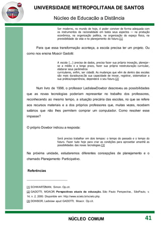 UNIVERSIDADE METROPOLITANA DE SANTOS
Núcleo de Educação a Distância
41
NÚCLEO COMUM
Ser moderno, no mundo de hoje, é poder conviver de forma adequada com
os instrumentos da racionalidade em todos seus aspectos — na produção
econômica, na organização política, na organização do espaço físico, na
previsibilidade da vida e no planejamento do futuro.[1]
Para que essa transformação aconteça, a escola precisa ter um projeto. Ou
como nos ensina Moacir Gadotti:
A escola [...] precisa de dados, precisa fazer sua própria inovação, planejar-
se a médio e a longo prazo, fazer sua própria reestruturação curricular,
elaborar seus parâmetros
curriculares, enfim, ser cidadã. As mudanças que vêm de dentro das escolas
são mais duradouras.Da sua capacidade de inovar, registrar, sistematizar a
sua prática/experiência, dependerá o seu futuro.[2]
Num livro de 1998, o professor LadislawDowbor descreveu as possibilidades
que as novas tecnologias poderiam representar no trabalho dos professores,
reconhecendo ao mesmo tempo, a situação precária das escolas, no que se refere
aos recursos materiais e a dos próprios professores que, muitas vezes, recebem
salários que não lhes permitem comprar um computador. Como resolver esse
impasse?
O próprio Dowbor indicou a resposta:
Será preciso trabalhar em dois tempos: o tempo do passado e o tempo do
futuro. Fazer tudo hoje para criar as condições para aproveitar amanhã as
possibilidades das novas tecnologias.[3]
Na próxima unidade, estudaremos diferentes concepções de planejamento e o
chamado Planejamento Participativo.
Referências
[1] SCHWARTZMAN, Simon. Op.cit.
[2] GADOTTI, MOACIR. Perspectivas atuais da educação. São Paulo Perspectiva., SãoPaulo, v.
14, n. 2, 2000. Disponible em: http://www.scielo.br/scielo.php.
[3] DOWBOR, Ladislaw apud GADOTTI, Moacir. Op.cit.
 
