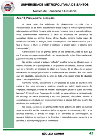 UNIVERSIDADE METROPOLITANA DE SANTOS
Núcleo de Educação a Distância
42
NÚCLEO COMUM
Aula 13_Planejamento: definições
A maior parte dos estudiosos do planejamento concorda com a
impossibilidade de se definir absolutamente todos os tipos e níveis de planejamentos
relacionados à atividade humana, pois os seres humanos, dada a sua racionalidade,
estão constantemente antecipando o futuro ou envolvidos em processos de
concretizar ideias ou sonhos. Como afirma Gandin, embora muitas vezes de
maneira inconsciente ou ambígua, o ser humano possui uma “estrutura básica que o
leva a divisar o futuro, a analisar a realidade a propor ações e atitudes para
transformá-la.”[1]
Considerando o ato de planejar como um ato consciente, pode-se dizer que
ele é sempre um processo de reflexão, um ato de decisão sobre determinada ação
julgada necessária ou conveniente.
No sentido original a palavra “reflexão” significa curvar-se (flexão) sobre si
mesmo. Portanto, se o planejamento é um processo de reflexão, estamos dizendo
que ele é também um processo de julgar a si mesmo, de se olhar, de se avaliar;
debruçar-se sobre o próprio trabalho e analisar o que tem sido feito. Por isso, se diz
que, em educação, planejamento é, antes de tudo, uma postura crítica do educador
sobre o seu próprio trabalho.
Conforme Padilha, planejamento é um “processo de busca de equilíbrio entre
meios e fins, entre recursos e objetivos, visando ao melhor funcionamento de
empresas, instituições, setores de trabalho, organizações grupais e outras atividades
humanas”. É também um “processo de previsão de necessidades e racionalização
de emprego de meios (materiais) e recursos (humanos) disponíveis, visando à
concretização de objetivos, em prazos determinados e etapas definidas, a partir dos
resultados das avaliações”[2].
Na escola, o processo de planejamento incide globalmente sobre os diversos
aspectos da vida escolar, envolvendo todos os agentes: sobre o espaço físico e os
recursos materiais, a divisão do tempo e os ambientes de aprendizagem, os
recursos didáticos, os currículos e os docentes, o pessoal de apoio, os alunos e os
gestores, a equipe pedagógica e a comunidade.
 