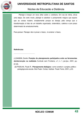 UNIVERSIDADE METROPOLITANA DE SANTOS
Núcleo de Educação a Distância
43
NÚCLEO COMUM
Planejar é lançar um novo olhar sobre o cotidiano. Em vez de rotina, vê-se
uma etapa. De certo modo, planejar é substituir o pensamento mágico que espera
que as coisas mudem, simplesmente porque se deseja; pela crença que a
transformação é fruto de um trabalho organizado, sistemático, coletivo e com prazo
determinado de amadurecimento.
Para pensar: Planejar não é prever o futuro, é construir o futuro.
Referências
[1] GANDIN, Danilo. Posição do planejamento participativo entre as ferramentas
deintervenção na realidade. Currículo sem Fronteira, v.1, n. 1, jan./jun., 2001, pp.
81-95.
[2] PADILHA, Paulo R.. Planejamento dialógico: como construir o projeto político-
pedagógicoda escola. São Paulo: Cortez; Instituto Paulo Freire, 2001, p.30.
 