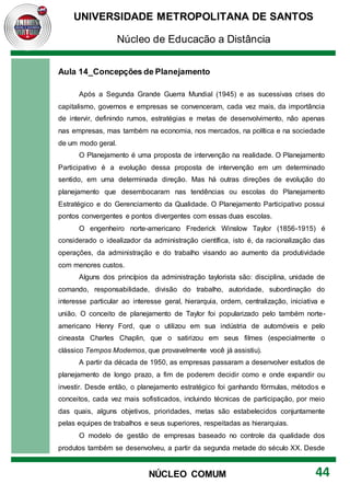 UNIVERSIDADE METROPOLITANA DE SANTOS
Núcleo de Educação a Distância
44
NÚCLEO COMUM
Aula 14_Concepções de Planejamento
Após a Segunda Grande Guerra Mundial (1945) e as sucessivas crises do
capitalismo, governos e empresas se convenceram, cada vez mais, da importância
de intervir, definindo rumos, estratégias e metas de desenvolvimento, não apenas
nas empresas, mas também na economia, nos mercados, na política e na sociedade
de um modo geral.
O Planejamento é uma proposta de intervenção na realidade. O Planejamento
Participativo é a evolução dessa proposta de intervenção em um determinado
sentido, em uma determinada direção. Mas há outras direções de evolução do
planejamento que desembocaram nas tendências ou escolas do Planejamento
Estratégico e do Gerenciamento da Qualidade. O Planejamento Participativo possui
pontos convergentes e pontos divergentes com essas duas escolas.
O engenheiro norte-americano Frederick Winslow Taylor (1856-1915) é
considerado o idealizador da administração científica, isto é, da racionalização das
operações, da administração e do trabalho visando ao aumento da produtividade
com menores custos.
Alguns dos princípios da administração taylorista são: disciplina, unidade de
comando, responsabilidade, divisão do trabalho, autoridade, subordinação do
interesse particular ao interesse geral, hierarquia, ordem, centralização, iniciativa e
união. O conceito de planejamento de Taylor foi popularizado pelo também norte-
americano Henry Ford, que o utilizou em sua indústria de automóveis e pelo
cineasta Charles Chaplin, que o satirizou em seus filmes (especialmente o
clássico Tempos Modernos, que provavelmente você já assistiu).
A partir da década de 1950, as empresas passaram a desenvolver estudos de
planejamento de longo prazo, a fim de poderem decidir como e onde expandir ou
investir. Desde então, o planejamento estratégico foi ganhando fórmulas, métodos e
conceitos, cada vez mais sofisticados, incluindo técnicas de participação, por meio
das quais, alguns objetivos, prioridades, metas são estabelecidos conjuntamente
pelas equipes de trabalhos e seus superiores, respeitadas as hierarquias.
O modelo de gestão de empresas baseado no controle da qualidade dos
produtos também se desenvolveu, a partir da segunda metade do século XX. Desde
 