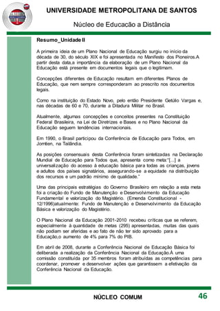 UNIVERSIDADE METROPOLITANA DE SANTOS
Núcleo de Educação a Distância
46
NÚCLEO COMUM
Resumo_Unidade II
A primeira ideia de um Plano Nacional de Educação surgiu no início da
década de 30, do século XIX e foi apresentada no Manifesto dos Pioneiros.A
partir desta data,a importância da elaboração de um Plano Nacional da
Educação está presente em documentos legais que o legitimam.
Concepções diferentes de Educação resultam em diferentes Planos de
Educação, que nem sempre corresponderam ao prescrito nos documentos
legais.
Como na instituição do Estado Novo, pelo então Presidente Getúlio Vargas e,
nas décadas de 60 e 70, durante a Ditadura Militar no Brasil.
Atualmente, algumas concepções e conceitos presentes na Constituição
Federal Brasileira, na Lei de Diretrizes e Bases e no Plano Nacional da
Educação seguem tendências internacionais.
Em 1990, o Brasil participou da Conferência de Educação para Todos, em
Jomtien, na Tailândia.
As posições consensuais desta Conferência foram sintetizadas na Declaração
Mundial de Educação para Todos que, apresenta como meta:“[...] a
universalização do acesso à educação básica para todas as crianças, jovens
e adultos dos países signatários, assegurando-se a equidade na distribuição
dos recursos e um padrão mínimo de qualidade.”
Uma das principais estratégias do Governo Brasileiro em relação a esta meta
foi a criação do Fundo de Manutenção e Desenvolvimento da Educação
Fundamental e valorização do Magistério. (Emenda Constitucional -
12/1996)atualmente: Fundo de Manutenção e Desenvolvimento da Educação
Básica e valorização do Magistério.
O Plano Nacional da Educação 2001-2010 recebeu críticas que se referem,
especialmente à quantidade de metas (295) apresentadas, muitas das quais
não podiam ser aferidas e ao fato de não ter sido aprovado para a
Educação,o aumento de 4% para 7% do PIB.
Em abril de 2008, durante a Conferência Nacional de Educação Básica foi
deliberada a realização da Conferência Nacional da Educação.À uma
comissão constituída por 35 membros foram atribuídas as competências para
coordenar, promover e desenvolver ações que garantissem a efetivação da
Conferência Nacional da Educação.
 