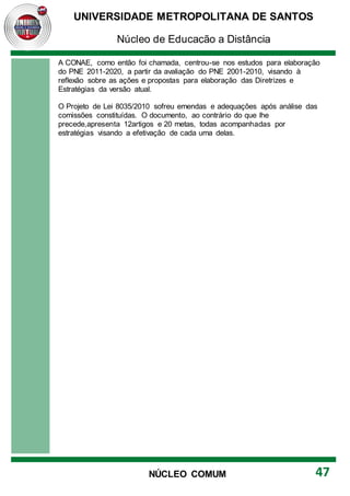UNIVERSIDADE METROPOLITANA DE SANTOS
Núcleo de Educação a Distância
47
NÚCLEO COMUM
A CONAE, como então foi chamada, centrou-se nos estudos para elaboração
do PNE 2011-2020, a partir da avaliação do PNE 2001-2010, visando à
reflexão sobre as ações e propostas para elaboração das Diretrizes e
Estratégias da versão atual.
O Projeto de Lei 8035/2010 sofreu emendas e adequações após análise das
comissões constituídas. O documento, ao contrário do que lhe
precede,apresenta 12artigos e 20 metas, todas acompanhadas por
estratégias visando a efetivação de cada uma delas.
 