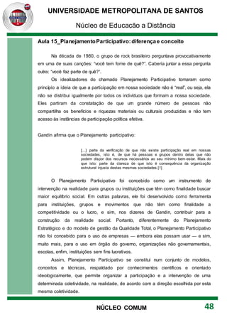 UNIVERSIDADE METROPOLITANA DE SANTOS
Núcleo de Educação a Distância
48
NÚCLEO COMUM
Aula 15_PlanejamentoParticipativo:diferençae conceito
Na década de 1980, o grupo de rock brasileiro perguntava provocativamente
em uma de suas canções: “você tem fome de quê?”. Caberia juntar a essa pergunta
outra: “você faz parte de quê?”.
Os idealizadores do chamado Planejamento Participativo tomaram como
princípio a ideia de que a participação em nossa sociedade não é “real”, ou seja, ela
não se distribui igualmente por todos os indivíduos que formam a nossa sociedade.
Eles partiram da constatação de que um grande número de pessoas não
compartilha os benefícios e riquezas materiais ou culturais produzidas e não tem
acesso às instâncias de participação política efetiva.
Gandin afirma que o Planejamento participativo:
[...] parte da verificação de que não existe participação real em nossas
sociedades, isto é, de que há pessoas e grupos dentro delas que não
podem dispor dos recursos necessários ao seu mínimo bem-estar. Mais do
que isto: parte da clareza de que isto é consequência da organização
estrutural injusta destas mesmas sociedades.[1]
O Planejamento Participativo foi concebido como um instrumento de
intervenção na realidade para grupos ou instituições que têm como finalidade buscar
maior equilíbrio social. Em outras palavras, ele foi desenvolvido como ferramenta
para instituições, grupos e movimentos que não têm como finalidade a
competitividade ou o lucro, e sim, nos dizeres de Gandin, contribuir para a
construção da realidade social. Portanto, diferentemente do Planejamento
Estratégico e do modelo de gestão da Qualidade Total, o Planejamento Participativo
não foi concebido para o uso de empresas — embora elas possam usar — e sim,
muito mais, para o uso em órgão do governo, organizações não governamentais,
escolas, enfim, instituições sem fins lucrativos.
Assim, Planejamento Participativo se constitui num conjunto de modelos,
conceitos e técnicas, respaldado por conhecimentos científicos e orientado
ideologicamente, que permite organizar a participação e a intervenção de uma
determinada coletividade, na realidade, de acordo com a direção escolhida por esta
mesma coletividade.
 