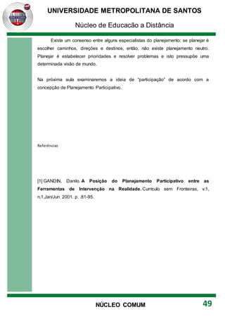 UNIVERSIDADE METROPOLITANA DE SANTOS
Núcleo de Educação a Distância
49
NÚCLEO COMUM
Existe um consenso entre alguns especialistas do planejamento: se planejar é
escolher caminhos, direções e destinos, então, não existe planejamento neutro.
Planejar é estabelecer prioridades e resolver problemas e isto pressupõe uma
determinada visão de mundo.
Na próxima aula examinaremos a ideia de “participação” de acordo com a
concepção de Planejamento Participativo.
Referências
[1] GANDIN, Danilo. A Posição do Planejamento Participativo entre as
Ferramentas de Intervenção na Realidade. Currículo sem Fronteiras, v.1,
n.1,Jan/Jun 2001. p. .81-95.
 