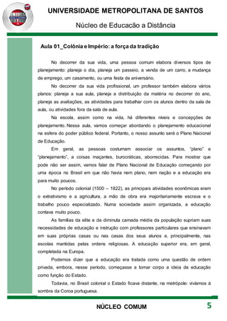 UNIVERSIDADE METROPOLITANA DE SANTOS
Núcleo de Educação a Distância
5
NÚCLEO COMUM
Aula 01_Colônia e Império: a força da tradição
No decorrer da sua vida, uma pessoa comum elabora diversos tipos de
planejamento: planeja o dia, planeja um passeio, a venda de um carro, a mudança
de emprego, um casamento, ou uma festa de aniversário.
No decorrer da sua vida profissional, um professor também elabora vários
planos: planeja a sua aula, planeja a distribuição da matéria no decorrer do ano,
planeja as avaliações, as atividades para trabalhar com os alunos dentro da sala de
aula, ou atividades fora da sala de aula.
Na escola, assim como na vida, há diferentes níveis e concepções de
planejamento. Nessa aula, vamos começar abordando o planejamento educacional
na esfera do poder público federal. Portanto, o nosso assunto será o Plano Nacional
de Educação.
Em geral, as pessoas costumam associar os assuntos, “plano” e
“planejamento”, a coisas maçantes, burocráticas, aborrecidas. Para mostrar que
pode não ser assim, vamos falar de Plano Nacional de Educação começando por
uma época no Brasil em que não havia nem plano, nem nação e a educação era
para muito poucos.
No período colonial (1500 – 1822), as principais atividades econômicas eram
o extrativismo e a agricultura, a mão de obra era majoritariamente escrava e o
trabalho pouco especializado. Numa sociedade assim organizada, a educação
contava muito pouco.
As famílias da elite e da diminuta camada média da população supriam suas
necessidades de educação e instrução com professores particulares que ensinavam
em suas próprias casas ou nas casas dos seus alunos e, principalmente, nas
escolas mantidas pelas ordens religiosas. A educação superior era, em geral,
completada na Europa.
Podemos dizer que a educação era tratada como uma questão de ordem
privada, embora, nesse período, começasse a tomar corpo a ideia de educação
como função do Estado.
Todavia, no Brasil colonial o Estado ficava distante, na metrópole: vivíamos à
sombra da Coroa portuguesa.
 