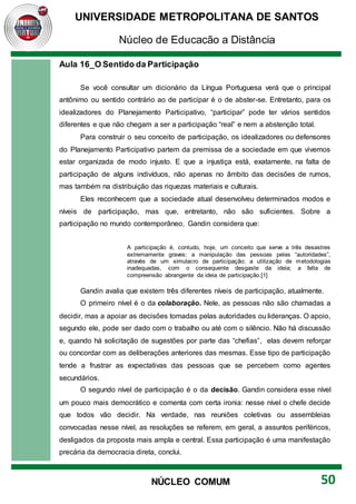 UNIVERSIDADE METROPOLITANA DE SANTOS
Núcleo de Educação a Distância
50
NÚCLEO COMUM
Aula 16_O Sentido da Participação
Se você consultar um dicionário da Língua Portuguesa verá que o principal
antônimo ou sentido contrário ao de participar é o de abster-se. Entretanto, para os
idealizadores do Planejamento Participativo, “participar” pode ter vários sentidos
diferentes e que não chegam a ser a participação “real” e nem a abstenção total.
Para construir o seu conceito de participação, os idealizadores ou defensores
do Planejamento Participativo partem da premissa de a sociedade em que vivemos
estar organizada de modo injusto. E que a injustiça está, exatamente, na falta de
participação de alguns indivíduos, não apenas no âmbito das decisões de rumos,
mas também na distribuição das riquezas materiais e culturais.
Eles reconhecem que a sociedade atual desenvolveu determinados modos e
níveis de participação, mas que, entretanto, não são suficientes. Sobre a
participação no mundo contemporâneo, Gandin considera que:
A participação é, contudo, hoje, um conceito que serve a três desastres
extremamente graves: a manipulação das pessoas pelas “autoridades”,
através de um simulacro de participação; a utilização de metodologias
inadequadas, com o consequente desgaste da ideia; a falta de
compreensão abrangente da ideia de participação.[1]
Gandin avalia que existem três diferentes níveis de participação, atualmente.
O primeiro nível é o da colaboração. Nele, as pessoas não são chamadas a
decidir, mas a apoiar as decisões tomadas pelas autoridades ou lideranças. O apoio,
segundo ele, pode ser dado com o trabalho ou até com o silêncio. Não há discussão
e, quando há solicitação de sugestões por parte das “chefias”, elas devem reforçar
ou concordar com as deliberações anteriores das mesmas. Esse tipo de participação
tende a frustrar as expectativas das pessoas que se percebem como agentes
secundários.
O segundo nível de participação é o da decisão. Gandin considera esse nível
um pouco mais democrático e comenta com certa ironia: nesse nível o chefe decide
que todos vão decidir. Na verdade, nas reuniões coletivas ou assembleias
convocadas nesse nível, as resoluções se referem, em geral, a assuntos periféricos,
desligados da proposta mais ampla e central. Essa participação é uma manifestação
precária da democracia direta, conclui.
 
