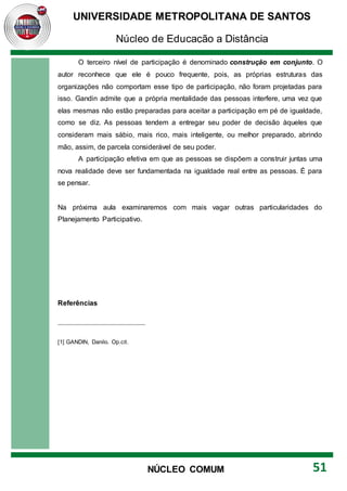 UNIVERSIDADE METROPOLITANA DE SANTOS
Núcleo de Educação a Distância
51
NÚCLEO COMUM
O terceiro nível de participação é denominado construção em conjunto. O
autor reconhece que ele é pouco frequente, pois, as próprias estruturas das
organizações não comportam esse tipo de participação, não foram projetadas para
isso. Gandin admite que a própria mentalidade das pessoas interfere, uma vez que
elas mesmas não estão preparadas para aceitar a participação em pé de igualdade,
como se diz. As pessoas tendem a entregar seu poder de decisão àqueles que
consideram mais sábio, mais rico, mais inteligente, ou melhor preparado, abrindo
mão, assim, de parcela considerável de seu poder.
A participação efetiva em que as pessoas se dispõem a construir juntas uma
nova realidade deve ser fundamentada na igualdade real entre as pessoas. É para
se pensar.
Na próxima aula examinaremos com mais vagar outras particularidades do
Planejamento Participativo.
Referências
[1] GANDIN, Danilo. Op.cit.
 