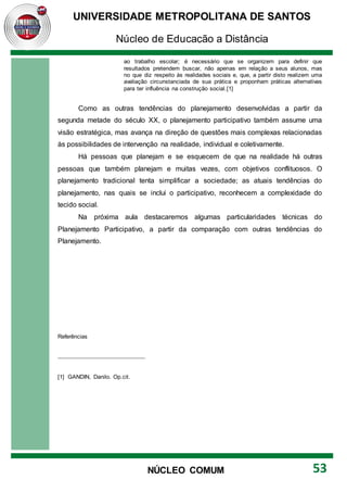 UNIVERSIDADE METROPOLITANA DE SANTOS
Núcleo de Educação a Distância
53
NÚCLEO COMUM
ao trabalho escolar; é necessário que se organizem para definir que
resultados pretendem buscar, não apenas em relação a seus alunos, mas
no que diz respeito às realidades sociais e, que, a partir disto realizem uma
avaliação circunstanciada de sua prática e proponham práticas alternativas
para ter influência na construção social.[1]
Como as outras tendências do planejamento desenvolvidas a partir da
segunda metade do século XX, o planejamento participativo também assume uma
visão estratégica, mas avança na direção de questões mais complexas relacionadas
às possibilidades de intervenção na realidade, individual e coletivamente.
Há pessoas que planejam e se esquecem de que na realidade há outras
pessoas que também planejam e muitas vezes, com objetivos conflituosos. O
planejamento tradicional tenta simplificar a sociedade; as atuais tendências do
planejamento, nas quais se inclui o participativo, reconhecem a complexidade do
tecido social.
Na próxima aula destacaremos algumas particularidades técnicas do
Planejamento Participativo, a partir da comparação com outras tendências do
Planejamento.
Referências
[1] GANDIN, Danilo. Op.cit.
 
