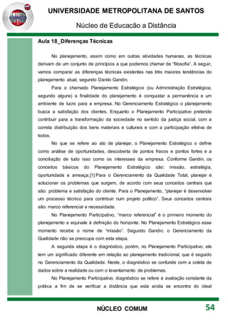 UNIVERSIDADE METROPOLITANA DE SANTOS
Núcleo de Educação a Distância
54
NÚCLEO COMUM
Aula 18_Diferenças Técnicas
No planejamento, assim como em outras atividades humanas, as técnicas
derivam de um conjunto de princípios a que podemos chamar de “filosofia”. A seguir,
vamos comparar as diferenças técnicas existentes nas três maiores tendências do
planejamento atual, segundo Danilo Gandin.
Para o chamado Planejamento Estratégico (ou Administração Estratégica,
segundo alguns) a finalidade do planejamento é conquistar a permanência e um
ambiente de lucro para a empresa. No Gerenciamento Estratégico o planejamento
busca a satisfação dos clientes. Enquanto o Planejamento Participativo pretende
contribuir para a transformação da sociedade no sentido da justiça social, com a
correta distribuição dos bens materiais e culturais e com a participação efetiva de
todos.
No que se refere ao ato de planejar, o Planejamento Estratégico o define
como análise de oportunidades, descoberta de pontos fracos e pontos fortes e a
conciliação de tudo isso como os interesses da empresa. Conforme Gandin, os
conceitos básicos do Planejamento Estratégico são: missão, estratégia,
oportunidade e ameaça.[1] Para o Gerenciamento da Qualidade Total, planejar é
solucionar os problemas que surgem, de acordo com seus conceitos centrais que
são: problema e satisfação do cliente. Para o Planejamento, “planejar é desenvolver
um processo técnico para contribuir num projeto político”. Seus conceitos centrais
são: marco referencial e necessidade.
No Planejamento Participativo, “marco referencial” é o primeiro momento do
planejamento e equivale à definição do horizonte. No Planejamento Estratégico esse
momento recebe o nome de “missão”. Segundo Gandin, o Gerenciamento da
Qualidade não se preocupa com esta etapa.
A segunda etapa é o diagnóstico, porém, no Planejamento Participativo, ele
tem um significado diferente em relação ao planejamento tradicional, que é seguido
no Gerenciamento da Qualidade. Neste, o diagnóstico se confunde com a coleta de
dados sobre a realidade ou com o levantamento de problemas.
No Planejamento Participativo, diagnóstico se refere à avaliação constante da
prática a fim de se verificar a distância que esta ainda se encontra do ideal
 