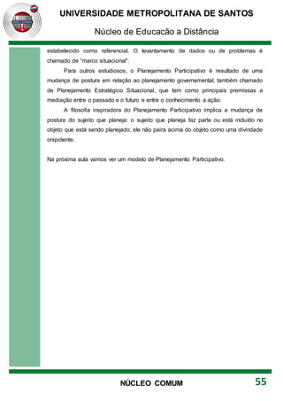UNIVERSIDADE METROPOLITANA DE SANTOS
Núcleo de Educação a Distância
55
NÚCLEO COMUM
estabelecido como referencial. O levantamento de dados ou de problemas é
chamado de “marco situacional”.
Para outros estudiosos, o Planejamento Participativo é resultado de uma
mudança de postura em relação ao planejamento governamental, também chamado
de Planejamento Estratégico Situacional, que tem como principais premissas a
mediação entre o passado e o futuro e entre o conhecimento a ação.
A filosofia inspiradora do Planejamento Participativo implica a mudança de
postura do sujeito que planeja: o sujeito que planeja faz parte ou está incluído no
objeto que está sendo planejado; ele não paira acima do objeto como uma divindade
onipotente.
Na próxima aula vamos ver um modelo de Planejamento Participativo.
 