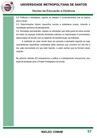 UNIVERSIDADE METROPOLITANA DE SANTOS
Núcleo de Educação a Distância
57
NÚCLEO COMUM
3.2. Políticas e estratégias: registra as atitudes e comportamentos que se espera
para o grupo.
3.3. Determinações Gerais: especifica normas e estabelece prazos, incluindo a
reavaliação periódica do planejamento.
3.4. Atividades permanentes: registra as atividades que farão parte da rotina escolar
em todos os espaços (incluindo atividades externas ou relacionadas à comunidade),
selecionadas de acordo com os objetivos de transformação da realidade.
A realidade de cada escola deve ser pensada e planejada segundo as suas
características específicas constituídas pelas pessoas que convivem em seu dia a
dia, pela comunidade em que está inserida, e pelos sonhos que se formam nesse
conjunto.
Na próxima unidade (IV) estudaremos a política e o planejamento educacional, com
especial destaque para o Projeto Pedagógico da escola.
 