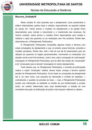UNIVERSIDADE METROPOLITANA DE SANTOS
Núcleo de Educação a Distância
58
NÚCLEO COMUM
Resumo_Unidade III
Nesta unidade III, você aprendeu que o planejamento, como pensamento e
prática sistematizada, ganhou força e adesão, especialmente, na segunda metade
do século XX. Várias teorias e modelos de planejamento e de gestão foram
desenvolvidos para orientar o crescimento e o investimento das empresas. No
mesmo contexto, outras teorias e modelos foram desenvolvidos para ampliar e
melhorar a ação dos governos ou de instituições sem fins lucrativos. Dentre eles,
desenvolveu-se o Planejamento Participativo.
O Planejamento Participativo compartilha algumas visões e técnicas com
outras concepções de planejamento e que, no entanto, possui técnicas, conceitos e
modelos peculiares. Dentre eles, está o fato de que ele foi desenvolvido para ser
utilizado por governos ou órgãos governamentais, movimentos ou instituições com
atuação social e sem fins lucrativos. Junto a isso, está a concepção de “participação”
empregada no Planejamento Participativo, que vai além das noções de “cooperação”
e de “convocação para a decisão” empregada em outros planejamentos.
Você estudou que, no Planejamento Participativo, o conceito de participação
implica a noção “construção” coletiva. Dessa noção, emerge o terceiro aspecto
peculiar do Planejamento Participativo. Como todas as concepções de planejamento
ele é, de certo modo, uma proposta de intervenção e controle da realidade —
considerando a questão da previsão do futuro — mas, o Planejamento Participativo
propõe uma intervenção na realidade no sentido da sua transformação e propõe,
ainda, um sentido determinado para essa transformação: a direção de uma
sociedade mais justa na distribuição do poder e das riquezas materiais e culturais.
 