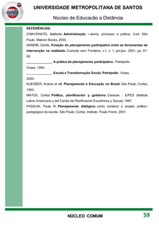 UNIVERSIDADE METROPOLITANA DE SANTOS
Núcleo de Educação a Distância
59
NÚCLEO COMUM
REFERÊNCIAS:
CHIAVENATO, Idalberto. Administração – teoria, processo e prática. 3.ed. São
Paulo: Makron Books, 2000.
GANDIN, Danilo. Posição do planejamento participativo entre as ferramentas de
intervenção na realidade. Currículo sem Fronteira, v.1, n. 1, jan./jun., 2001, pp. 81-
95.
______________. A prática do planejamento participativo. Petrópolis:
Vozes, 1994.
______________. Escola e Transformação Social. Petrópolis: Vozes,
2000.
KUENZER, Acácia et alli. Planejamento e Educação no Brasil. São Paulo, Cortez,
1993.
MATUS, Carlos. Política, planificación y gobierno. Caracas : ILPES (Instituto
Latino Americano y del Caribe de Planificación Econômica y Social), 1987.
PADILHA, Paulo R.. Planejamento dialógico: como construir o projeto político-
pedagógico da escola. São Paulo: Cortez; Instituto Paulo Freire, 2001.
 