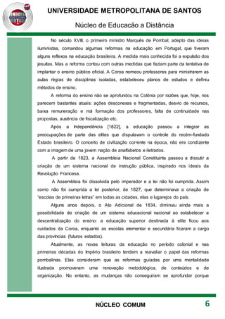 UNIVERSIDADE METROPOLITANA DE SANTOS
Núcleo de Educação a Distância
6
NÚCLEO COMUM
No século XVIII, o primeiro ministro Marquês de Pombal, adepto das ideias
iluministas, comandou algumas reformas na educação em Portugal, que tiveram
alguns reflexos na educação brasileira. A medida mais conhecida foi a expulsão dos
jesuítas. Mas a reforma contou com outras medidas que faziam parte da tentativa de
implantar o ensino público oficial. A Coroa nomeou professores para ministrarem as
aulas régias de disciplinas isoladas, estabeleceu planos de estudos e definiu
métodos de ensino.
A reforma do ensino não se aprofundou na Colônia por razões que, hoje, nos
parecem bastantes atuais: ações desconexas e fragmentadas, desvio de recursos,
baixa remuneração e má formação dos professores, falta de continuidade nas
propostas, ausência de fiscalização etc.
Após a Independência [1822], a educação passou a integrar as
preocupações de parte das elites que disputavam o controle do recém-fundado
Estado brasileiro. O conceito de civilização corrente na época, não era condizente
com a imagem de uma jovem nação de analfabetos e iletrados.
A partir de 1823, a Assembleia Nacional Constituinte passou a discutir a
criação de um sistema nacional de instrução pública, inspirado nos ideais da
Revolução Francesa.
A Assembleia foi dissolvida pelo imperador e a lei não foi cumprida. Assim
como não foi cumprida a lei posterior, de 1827, que determinava a criação de
“escolas de primeiras letras” em todas as cidades, vilas e lugarejos do país.
Alguns anos depois, o Ato Adicional de 1834, diminuiu ainda mais a
possibilidade de criação de um sistema educacional nacional ao estabelecer a
descentralização do ensino: a educação superior destinada à elite ficou aos
cuidados da Coroa, enquanto as escolas elementar e secundária ficaram a cargo
das províncias (futuros estados).
Atualmente, as novas leituras da educação no período colonial e nas
primeiras décadas do Império brasileiro tendem a reavaliar o papel das reformas
pombalinas. Elas consideram que as reformas guiadas por uma mentalidade
ilustrada promoveram uma renovação metodológica, de conteúdos e de
organização. No entanto, as mudanças não conseguiram se aprofundar porque
 
