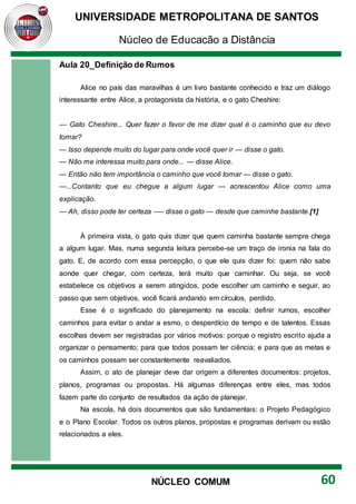 UNIVERSIDADE METROPOLITANA DE SANTOS
Núcleo de Educação a Distância
60
NÚCLEO COMUM
Aula 20_Definição de Rumos
Alice no país das maravilhas é um livro bastante conhecido e traz um diálogo
interessante entre Alice, a protagonista da história, e o gato Cheshire:
— Gato Cheshire... Quer fazer o favor de me dizer qual é o caminho que eu devo
tomar?
— Isso depende muito do lugar para onde você quer ir — disse o gato.
— Não me interessa muito para onde... — disse Alice.
— Então não tem importância o caminho que você tomar — disse o gato.
—...Contanto que eu chegue a algum lugar — acrescentou Alice como uma
explicação.
— Ah, disso pode ter certeza —- disse o gato — desde que caminhe bastante.[1]
À primeira vista, o gato quis dizer que quem caminha bastante sempre chega
a algum lugar. Mas, numa segunda leitura percebe-se um traço de ironia na fala do
gato. E, de acordo com essa percepção, o que ele quis dizer foi: quem não sabe
aonde quer chegar, com certeza, terá muito que caminhar. Ou seja, se você
estabelece os objetivos a serem atingidos, pode escolher um caminho e seguir, ao
passo que sem objetivos, você ficará andando em círculos, perdido.
Esse é o significado do planejamento na escola: definir rumos, escolher
caminhos para evitar o andar a esmo, o desperdício de tempo e de talentos. Essas
escolhas devem ser registradas por vários motivos: porque o registro escrito ajuda a
organizar o pensamento; para que todos possam ter ciência; e para que as metas e
os caminhos possam ser constantemente reavaliados.
Assim, o ato de planejar deve dar origem a diferentes documentos: projetos,
planos, programas ou propostas. Há algumas diferenças entre eles, mas todos
fazem parte do conjunto de resultados da ação de planejar.
Na escola, há dois documentos que são fundamentais: o Projeto Pedagógico
e o Plano Escolar. Todos os outros planos, propostas e programas derivam ou estão
relacionados a eles.
 