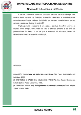 UNIVERSIDADE METROPOLITANA DE SANTOS
Núcleo de Educação a Distância
61
NÚCLEO COMUM
A Lei de Diretrizes e Bases da Educação Nacional (Lei nº 9394/96) e bem
como o Plano Nacional de Educação se referem à execução e à elaboração de
propostas pedagógicas e planos de trabalho nas escolas, “respeitadas as normas
comuns e as do seu sistema de ensino”[2]
O planejamento educacional é um processo contínuo de definir caminhos e
lugares aonde chegar, sem perder de vista a situação presente e de olho nas
possibilidades do futuro, a fim de que a realização da educação atenda às
necessidades da sociedade e do indivíduo.[3]
Referências
[1]CARROL, Lewis. Alice no país das maravilhas. São Paulo: Companhia das
Letrinhas, 2000.
[2] DIRETRIZES E BASES DA EDUCAÇÃO NACIONAL. São Paulo: Governo do
Estado de São Paulo - Abrelivros, 1998.
[3] ENRICONE, Délcia (org). Planejamento de ensino e avaliação. Porto Alegre:
SagraLuzzatto, 1998.
 