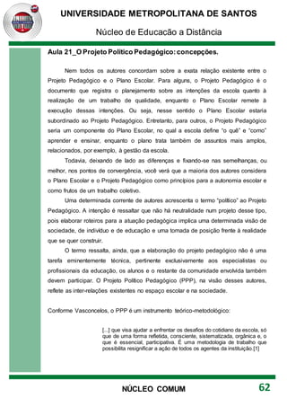 UNIVERSIDADE METROPOLITANA DE SANTOS
Núcleo de Educação a Distância
62
NÚCLEO COMUM
Aula 21_O Projeto Político Pedagógico:concepções.
Nem todos os autores concordam sobre a exata relação existente entre o
Projeto Pedagógico e o Plano Escolar. Para alguns, o Projeto Pedagógico é o
documento que registra o planejamento sobre as intenções da escola quanto à
realização de um trabalho de qualidade, enquanto o Plano Escolar remete à
execução dessas intenções. Ou seja, nesse sentido o Plano Escolar estaria
subordinado ao Projeto Pedagógico. Entretanto, para outros, o Projeto Pedagógico
seria um componente do Plano Escolar, no qual a escola define “o quê” e “como”
aprender e ensinar, enquanto o plano trata também de assuntos mais amplos,
relacionados, por exemplo, à gestão da escola.
Todavia, deixando de lado as diferenças e fixando-se nas semelhanças, ou
melhor, nos pontos de convergência, você verá que a maioria dos autores considera
o Plano Escolar e o Projeto Pedagógico como princípios para a autonomia escolar e
como frutos de um trabalho coletivo.
Uma determinada corrente de autores acrescenta o termo “político” ao Projeto
Pedagógico. A intenção é ressaltar que não há neutralidade num projeto desse tipo,
pois elaborar roteiros para a atuação pedagógica implica uma determinada visão de
sociedade, de indivíduo e de educação e uma tomada de posição frente à realidade
que se quer construir.
O termo ressalta, ainda, que a elaboração do projeto pedagógico não é uma
tarefa eminentemente técnica, pertinente exclusivamente aos especialistas ou
profissionais da educação, os alunos e o restante da comunidade envolvida também
devem participar. O Projeto Político Pedagógico (PPP), na visão desses autores,
reflete as inter-relações existentes no espaço escolar e na sociedade.
Conforme Vasconcelos, o PPP é um instrumento teórico-metodológico:
[...] que visa ajudar a enfrentar os desafios do cotidiano da escola, só
que de uma forma refletida, consciente, sistematizada, orgânica e, o
que é essencial, participativa. É uma metodologia de trabalho que
possibilita resignificar a ação de todos os agentes da instituição.[1]
 