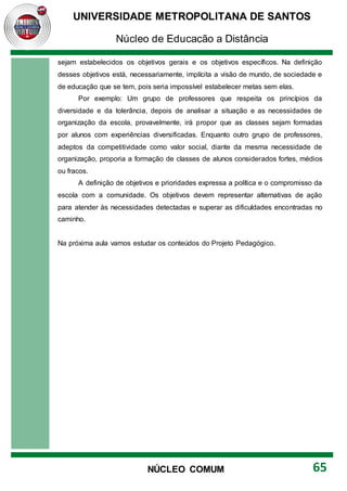 UNIVERSIDADE METROPOLITANA DE SANTOS
Núcleo de Educação a Distância
65
NÚCLEO COMUM
sejam estabelecidos os objetivos gerais e os objetivos específicos. Na definição
desses objetivos está, necessariamente, implícita a visão de mundo, de sociedade e
de educação que se tem, pois seria impossível estabelecer metas sem elas.
Por exemplo: Um grupo de professores que respeita os princípios da
diversidade e da tolerância, depois de analisar a situação e as necessidades de
organização da escola, provavelmente, irá propor que as classes sejam formadas
por alunos com experiências diversificadas. Enquanto outro grupo de professores,
adeptos da competitividade como valor social, diante da mesma necessidade de
organização, proporia a formação de classes de alunos considerados fortes, médios
ou fracos.
A definição de objetivos e prioridades expressa a política e o compromisso da
escola com a comunidade. Os objetivos devem representar alternativas de ação
para atender às necessidades detectadas e superar as dificuldades encontradas no
caminho.
Na próxima aula vamos estudar os conteúdos do Projeto Pedagógico.
 