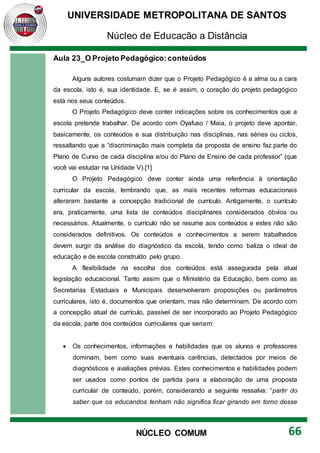 UNIVERSIDADE METROPOLITANA DE SANTOS
Núcleo de Educação a Distância
66
NÚCLEO COMUM
Aula 23_O Projeto Pedagógico:conteúdos
Alguns autores costumam dizer que o Projeto Pedagógico é a alma ou a cara
da escola, isto é, sua identidade. E, se é assim, o coração do projeto pedagógico
está nos seus conteúdos.
O Projeto Pedagógico deve conter indicações sobre os conhecimentos que a
escola pretende trabalhar. De acordo com Oyafuso / Maia, o projeto deve apontar,
basicamente, os conteúdos e sua distribuição nas disciplinas, nas séries ou ciclos,
ressaltando que a “discriminação mais completa da proposta de ensino faz parte do
Plano de Curso de cada disciplina e/ou do Plano de Ensino de cada professor” (que
você vai estudar na Unidade V).[1]
O Projeto Pedagógico deve conter ainda uma referência à orientação
curricular da escola, lembrando que, as mais recentes reformas educacionais
alteraram bastante a concepção tradicional de currículo. Antigamente, o currículo
era, praticamente, uma lista de conteúdos disciplinares considerados óbvios ou
necessários. Atualmente, o currículo não se resume aos conteúdos e estes não são
considerados definitivos. Os conteúdos e conhecimentos a serem trabalhados
devem surgir da análise do diagnóstico da escola, tendo como baliza o ideal de
educação e de escola construído pelo grupo.
A flexibilidade na escolha dos conteúdos está assegurada pela atual
legislação educacional. Tanto assim que o Ministério da Educação, bem como as
Secretarias Estaduais e Municipais desenvolveram proposições ou parâmetros
curriculares, isto é, documentos que orientam, mas não determinam. De acordo com
a concepção atual de currículo, passível de ser incorporado ao Projeto Pedagógico
da escola, parte dos conteúdos curriculares que seriam:
 Os conhecimentos, informações e habilidades que os alunos e professores
dominam, bem como suas eventuais carências, detectados por meios de
diagnósticos e avaliações prévias. Estes conhecimentos e habilidades podem
ser usados como pontos de partida para a elaboração de uma proposta
curricular de conteúdo, porém, considerando a seguinte ressalva: “partir do
saber que os educandos tenham não significa ficar girando em torno desse
 