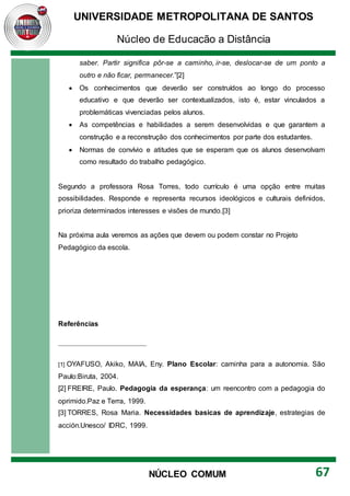 UNIVERSIDADE METROPOLITANA DE SANTOS
Núcleo de Educação a Distância
67
NÚCLEO COMUM
saber. Partir significa pôr-se a caminho, ir-se, deslocar-se de um ponto a
outro e não ficar, permanecer.”[2]
 Os conhecimentos que deverão ser construídos ao longo do processo
educativo e que deverão ser contextualizados, isto é, estar vinculados a
problemáticas vivenciadas pelos alunos.
 As competências e habilidades a serem desenvolvidas e que garantem a
construção e a reconstrução dos conhecimentos por parte dos estudantes.
 Normas de convívio e atitudes que se esperam que os alunos desenvolvam
como resultado do trabalho pedagógico.
Segundo a professora Rosa Torres, todo currículo é uma opção entre muitas
possibilidades. Responde e representa recursos ideológicos e culturais definidos,
prioriza determinados interesses e visões de mundo.[3]
Na próxima aula veremos as ações que devem ou podem constar no Projeto
Pedagógico da escola.
Referências
[1] OYAFUSO, Akiko, MAIA, Eny. Plano Escolar: caminha para a autonomia. São
Paulo:Biruta, 2004.
[2] FREIRE, Paulo. Pedagogia da esperança: um reencontro com a pedagogia do
oprimido.Paz e Terra, 1999.
[3] TORRES, Rosa Maria. Necessidades basicas de aprendizaje, estrategias de
acción.Unesco/ IDRC, 1999.
 