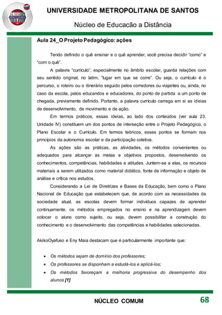 UNIVERSIDADE METROPOLITANA DE SANTOS
Núcleo de Educação a Distância
68
NÚCLEO COMUM
Aula 24_O Projeto Pedagógico:ações
Tendo definido o quê ensinar e o quê aprender, você precisa decidir “como” e
“com o quê”.
A palavra “currículo”, especialmente no âmbito escolar, guarda relações com
seu sentido original, no latim, “lugar em que se corre”. Ou seja, o currículo é o
percurso, o roteiro ou o itinerário seguido pelos corredores ou viajantes ou, ainda, no
caso da escola, pelos educandos e educadores, do ponto de partida a um ponto de
chegada, previamente definido. Portanto, a palavra currículo carrega em si as ideias
de desenvolvimento, de movimento e de ação.
Em termos práticos, essas ideias, ao lado dos conteúdos (ver aula 23,
Unidade IV) constituem um dos pontos de interseção entre o Projeto Pedagógico, o
Plano Escolar e o Currículo. Em termos teóricos, esses pontos se formam nos
princípios da autonomia escolar e da participação coletiva.
As ações são as práticas, as atividades, os métodos convenientes ou
adequados para alcançar as metas e objetivos propostos, desenvolvendo os
conhecimentos, competências, habilidades e atitudes. Juntem-se a elas, os recursos
materiais a serem utilizados como material didático, fonte de informação e objeto de
análise e crítica nos estudos.
Considerando a Lei de Diretrizes e Bases da Educação, bem como o Plano
Nacional de Educação que estabelecem que, de acordo com as necessidades da
sociedade atual, as escolas devem formar indivíduos capazes de aprender
continuamente, os métodos empregados no ensino e na aprendizagem devem
colocar o aluno como sujeito, ou seja, devem possibilitar a construção do
conhecimento e o desenvolvimento das competências e habilidades selecionadas.
AkikoOyafuso e Eny Maia destacam que é particularmente importante que:
 Os métodos sejam de domínio dos professores;
 Os professores se disponham a estudá-los e aplicá-los;
 Os métodos favoreçam a melhoria progressiva do desempenho dos
alunos.[1]
 