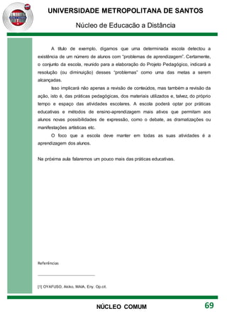 UNIVERSIDADE METROPOLITANA DE SANTOS
Núcleo de Educação a Distância
69
NÚCLEO COMUM
A título de exemplo, digamos que uma determinada escola detectou a
existência de um número de alunos com “problemas de aprendizagem”. Certamente,
o conjunto da escola, reunido para a elaboração do Projeto Pedagógico, indicará a
resolução (ou diminuição) desses “problemas” como uma das metas a serem
alcançadas.
Isso implicará não apenas a revisão de conteúdos, mas também a revisão da
ação, isto é, das práticas pedagógicas, dos materiais utilizados e, talvez, do próprio
tempo e espaço das atividades escolares. A escola poderá optar por práticas
educativas e métodos de ensino-aprendizagem mais ativos que permitam aos
alunos novas possibilidades de expressão, como o debate, as dramatizações ou
manifestações artísticas etc.
O foco que a escola deve manter em todas as suas atividades é a
aprendizagem dos alunos.
Na próxima aula falaremos um pouco mais das práticas educativas.
Referências
[1] OYAFUSO, Akiko, MAIA, Eny. Op.cit.
 