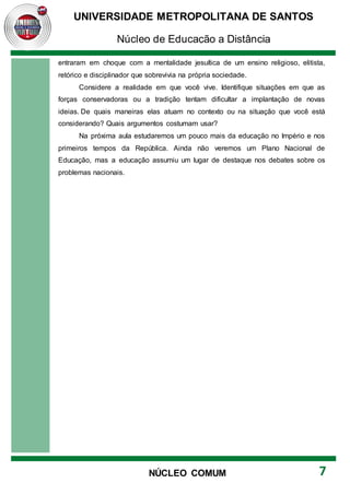 UNIVERSIDADE METROPOLITANA DE SANTOS
Núcleo de Educação a Distância
7
NÚCLEO COMUM
entraram em choque com a mentalidade jesuítica de um ensino religioso, elitista,
retórico e disciplinador que sobrevivia na própria sociedade.
Considere a realidade em que você vive. Identifique situações em que as
forças conservadoras ou a tradição tentam dificultar a implantação de novas
ideias. De quais maneiras elas atuam no contexto ou na situação que você está
considerando? Quais argumentos costumam usar?
Na próxima aula estudaremos um pouco mais da educação no Império e nos
primeiros tempos da República. Ainda não veremos um Plano Nacional de
Educação, mas a educação assumiu um lugar de destaque nos debates sobre os
problemas nacionais.
 