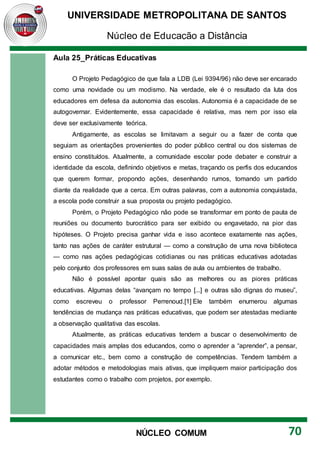 UNIVERSIDADE METROPOLITANA DE SANTOS
Núcleo de Educação a Distância
70
NÚCLEO COMUM
Aula 25_Práticas Educativas
O Projeto Pedagógico de que fala a LDB (Lei 9394/96) não deve ser encarado
como uma novidade ou um modismo. Na verdade, ele é o resultado da luta dos
educadores em defesa da autonomia das escolas. Autonomia é a capacidade de se
autogovernar. Evidentemente, essa capacidade é relativa, mas nem por isso ela
deve ser exclusivamente teórica.
Antigamente, as escolas se limitavam a seguir ou a fazer de conta que
seguiam as orientações provenientes do poder público central ou dos sistemas de
ensino constituídos. Atualmente, a comunidade escolar pode debater e construir a
identidade da escola, definindo objetivos e metas, traçando os perfis dos educandos
que querem formar, propondo ações, desenhando rumos, tomando um partido
diante da realidade que a cerca. Em outras palavras, com a autonomia conquistada,
a escola pode construir a sua proposta ou projeto pedagógico.
Porém, o Projeto Pedagógico não pode se transformar em ponto de pauta de
reuniões ou documento burocrático para ser exibido ou engavetado, na pior das
hipóteses. O Projeto precisa ganhar vida e isso acontece exatamente nas ações,
tanto nas ações de caráter estrutural — como a construção de uma nova biblioteca
— como nas ações pedagógicas cotidianas ou nas práticas educativas adotadas
pelo conjunto dos professores em suas salas de aula ou ambientes de trabalho.
Não é possível apontar quais são as melhores ou as piores práticas
educativas. Algumas delas “avançam no tempo [...] e outras são dignas do museu”,
como escreveu o professor Perrenoud.[1] Ele também enumerou algumas
tendências de mudança nas práticas educativas, que podem ser atestadas mediante
a observação qualitativa das escolas.
Atualmente, as práticas educativas tendem a buscar o desenvolvimento de
capacidades mais amplas dos educandos, como o aprender a “aprender”, a pensar,
a comunicar etc., bem como a construção de competências. Tendem também a
adotar métodos e metodologias mais ativas, que impliquem maior participação dos
estudantes como o trabalho com projetos, por exemplo.
 