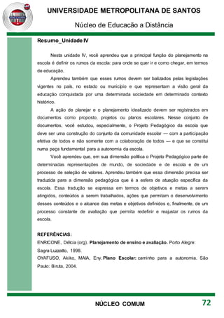 UNIVERSIDADE METROPOLITANA DE SANTOS
Núcleo de Educação a Distância
72
NÚCLEO COMUM
Resumo_Unidade IV
Nesta unidade IV, você aprendeu que a principal função do planejamento na
escola é definir os rumos da escola: para onde se quer ir e como chegar, em termos
de educação.
Aprendeu também que esses rumos devem ser balizados pelas legislações
vigentes no país, no estado ou município e que representam a visão geral da
educação conquistada por uma determinada sociedade em determinado contexto
histórico.
A ação de planejar e o planejamento idealizado devem ser registrados em
documentos como proposto, projetos ou planos escolares. Nesse conjunto de
documentos, você estudou, especialmente, o Projeto Pedagógico da escola que
deve ser uma construção do conjunto da comunidade escolar — com a participação
efetiva de todos e não somente com a colaboração de todos — e que se constitui
numa peça fundamental para a autonomia da escola.
Você aprendeu que, em sua dimensão política o Projeto Pedagógico parte de
determinadas representações de mundo, de sociedade e de escola e de um
processo de seleção de valores. Aprendeu também que essa dimensão precisa ser
traduzida para a dimensão pedagógica que é a esfera de atuação específica da
escola. Essa tradução se expressa em termos de objetivos e metas a serem
atingidos, conteúdos a serem trabalhados, ações que permitam o desenvolvimento
desses conteúdos e o alcance das metas e objetivos definidos e, finalmente, de um
processo constante de avaliação que permita redefinir e reajustar os rumos da
escola.
REFERÊNCIAS:
ENRICONE, Délcia (org). Planejamento de ensino e avaliação. Porto Alegre:
Sagra Luzzatto, 1998.
OYAFUSO, Akiko, MAIA, Eny. Plano Escolar: caminho para a autonomia. São
Paulo: Biruta, 2004.
 