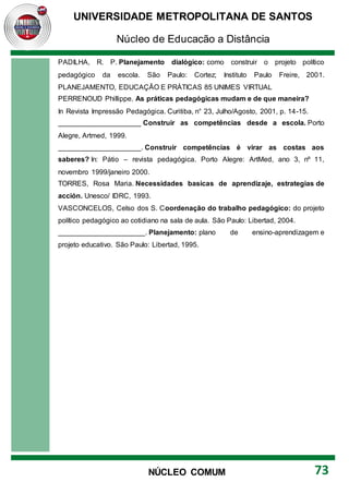 UNIVERSIDADE METROPOLITANA DE SANTOS
Núcleo de Educação a Distância
73
NÚCLEO COMUM
PADILHA, R. P. Planejamento dialógico: como construir o projeto político
pedagógico da escola. São Paulo: Cortez; Instituto Paulo Freire, 2001.
PLANEJAMENTO, EDUCAÇÃO E PRÁTICAS 85 UNIMES VIRTUAL
PERRENOUD Phillippe. As práticas pedagógicas mudam e de que maneira?
In Revista Impressão Pedagógica. Curitiba, n° 23, Julho/Agosto, 2001, p. 14-15.
_____________________ Construir as competências desde a escola. Porto
Alegre, Artmed, 1999.
_____________________. Construir competências é virar as costas aos
saberes? In: Pátio – revista pedagógica. Porto Alegre: ArtMed, ano 3, nº 11,
novembro 1999/janeiro 2000.
TORRES, Rosa Maria. Necessidades basicas de aprendizaje, estrategias de
acción. Unesco/ IDRC, 1993.
VASCONCELOS, Celso dos S. Coordenação do trabalho pedagógico: do projeto
político pedagógico ao cotidiano na sala de aula. São Paulo: Libertad, 2004.
______________________. Planejamento: plano de ensino-aprendizagem e
projeto educativo. São Paulo: Libertad, 1995.
 