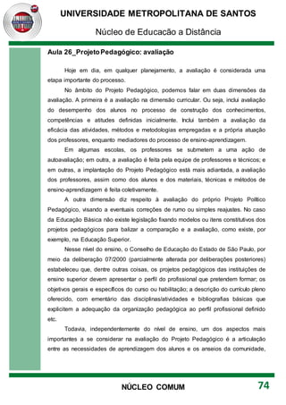 UNIVERSIDADE METROPOLITANA DE SANTOS
Núcleo de Educação a Distância
74
NÚCLEO COMUM
Aula 26_ProjetoPedagógico: avaliação
Hoje em dia, em qualquer planejamento, a avaliação é considerada uma
etapa importante do processo.
No âmbito do Projeto Pedagógico, podemos falar em duas dimensões da
avaliação. A primeira é a avaliação na dimensão curricular. Ou seja, inclui avaliação
do desempenho dos alunos no processo de construção dos conhecimentos,
competências e atitudes definidas inicialmente. Inclui também a avaliação da
eficácia das atividades, métodos e metodologias empregadas e a própria atuação
dos professores, enquanto mediadores do processo de ensino-aprendizagem.
Em algumas escolas, os professores se submetem a uma ação de
autoavaliação; em outra, a avaliação é feita pela equipe de professores e técnicos; e
em outras, a implantação do Projeto Pedagógico está mais adiantada, a avaliação
dos professores, assim como dos alunos e dos materiais, técnicas e métodos de
ensino-aprendizagem é feita coletivamente.
A outra dimensão diz respeito à avaliação do próprio Projeto Político
Pedagógico, visando a eventuais correções de rumo ou simples reajustes. No caso
da Educação Básica não existe legislação fixando modelos ou itens constitutivos dos
projetos pedagógicos para balizar a comparação e a avaliação, como existe, por
exemplo, na Educação Superior.
Nesse nível do ensino, o Conselho de Educação do Estado de São Paulo, por
meio da deliberação 07/2000 (parcialmente alterada por deliberações posteriores)
estabeleceu que, dentre outras coisas, os projetos pedagógicos das instituições de
ensino superior devem apresentar o perfil do profissional que pretendem formar; os
objetivos gerais e específicos do curso ou habilitação; a descrição do currículo pleno
oferecido, com ementário das disciplinas/atividades e bibliografias básicas que
explicitem a adequação da organização pedagógica ao perfil profissional definido
etc.
Todavia, independentemente do nível de ensino, um dos aspectos mais
importantes a se considerar na avaliação do Projeto Pedagógico é a articulação
entre as necessidades de aprendizagem dos alunos e os anseios da comunidade,
 