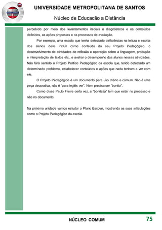 UNIVERSIDADE METROPOLITANA DE SANTOS
Núcleo de Educação a Distância
75
NÚCLEO COMUM
percebido por meio dos levantamentos iniciais e diagnósticos e os conteúdos
definidos, as ações propostas e os processos de avaliação.
Por exemplo, uma escola que tenha detectado deficiências na leitura e escrita
dos alunos deve incluir como conteúdo do seu Projeto Pedagógico, o
desenvolvimento de atividades de reflexão e operação sobre a linguagem, produção
e interpretação de textos etc., e avaliar o desempenho dos alunos nessas atividades.
Não fará sentido o Projeto Político Pedagógico da escola que, tendo detectado um
determinado problema, estabelecer conteúdos e ações que nada tenham a ver com
ele.
O Projeto Pedagógico é um documento para uso diário e comum. Não é uma
peça decorativa, não é “para inglês ver”. Nem precisa ser “bonito”.
Como disse Paulo Freire certa vez, a “boniteza” tem que estar no processo e
não no documento.
Na próxima unidade vamos estudar o Plano Escolar, mostrando as suas articulações
como o Projeto Pedagógico da escola.
 