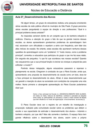 UNIVERSIDADE METROPOLITANA DE SANTOS
Núcleo de Educação a Distância
76
NÚCLEO COMUM
Aula 27_Desenvolvimento dos Alunos
Há algum tempo, um grupo de educadores realizou uma pesquisa envolvendo
várias escolas da rede pública oficial do município de São Paulo. O grupo percorreu
várias escolas perguntando à equipe de direção e aos professores: “Qual é o
principal problema dessa unidade?”
As respostas variaram dentro de um conjunto que ia de banheiro entupido à
violência. Chamou a atenção do grupo o fato de que na grande maioria dessas
escolas, os alunos apresentavam gravíssimos problemas de aprendizagem: liam
mal, escreviam com dificuldade e repetiam a série com frequência, sem falar dos
altos índices de evasão. No entanto, estas escolas não apontaram nenhuma dessas
questões de aprendizagem como um “problema”. E “muito menos, como o problema
principal”, comentou a educadora que participou do grupo e que me fez esse relato.
Em seguida ela perguntou: “o que foi que aconteceu nas nossas escolas? Quando
nos esquecemos que a sua principal função é ensinar as crianças e prepará-las para
enfrentar o mundo”?
Partindo dessa indagação, alguns educadores passaram a repensar o
planejamento na escola. Chegaram à conclusão de que o Plano Escolar, ainda que,
apresentando uma proposta de desenvolvimento da escola como um todo, deve ter
o foco principal no desenvolvimento do aluno. Afinal, é esse desenvolvimento que
vai garantir a inserção do aluno na sociedade com condições de conquistar uma vida
melhor. Numa primeira e abrangente apresentação do Plano Escolar poderíamos
dizer que:
Como o foco principal da Escola é o DESENVOLVIMENTO DOS ALUNOS,
em todos os níveis, trata-se de identificar, conhecer e perceber as relações
entre todos os participantes do processo e entre o maior número de fatores
que têm influência no modo de organização e funcionamento da escola.[1]
O Plano Escolar deve ser o registro de um trabalho de investigação e
proposição realizado pela comunidade escolar sobre os problemas que afetam a
escola e sua capacidade de estimular o desenvolvimento dos alunos— incluindo o
banheiro entupido, por que não? Mas não somente o banheiro. O espaço físico tem
grande influência sobre o desempenho dos alunos, assim como a própria
 