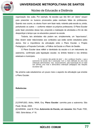 UNIVERSIDADE METROPOLITANA DE SANTOS
Núcleo de Educação a Distância
77
NÚCLEO COMUM
organização das aulas. Por exemplo, há escolas que não têm um “plano” sequer
para preencher os buracos provocados pelas eventuais faltas de professores.
Quando isso ocorre, os alunos ficam sem fazer nada, rodando pela escola ou, ainda,
perturbando os outros — conforme relatam os próprios professores. O Plano Escolar
pode fazer previsões desse tipo, propondo a realização de atividades a fim de não
desperdiçar o tempo que os educandos passam na escola.
Todavia, tais atividades não podem ser, simplesmente, um “tapa-buraco”.
Elas devem estar relacionadas aos conteúdos que estão sendo estudados pelos
alunos. Daí a importância da articulação entre o Plano Escolar, o Projeto
Pedagógico, a Proposta Curricular, a Política da Escola e o Plano de Gestão.
O Plano Escolar deve refletir a identidade da escola e é um instrumento da
autonomia, confirmado pela legislação escolar, no âmbito federal e nos âmbitos
estaduais e municipais.
“[...] é preciso não perder de vista” — diz o professor Azanha — que a
autonomia da escola não é alcançada “com a mera definição de uma nova
ordenação administrativa, mas, essencialmente, pela explicitação de um ideal
que permita uma nova e democrática ordenação pedagógica das relações
escolares”.[2]
Na próxima aula estudaremos um pouco mais o aspecto da articulação que envolve
o Plano Escolar.
Referências
[1] OYAFUSO, Akiko, MAIA, Eny. Plano Escolar: caminha para a autonomia. São
Paulo: Biruta, 2004.
[2] AZANHA. José M. Pires. Autonomia da Escola, um reexame. São Paulo: FDE,
1993. Série Ideias, nº 16.
 