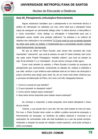 UNIVERSIDADE METROPOLITANA DE SANTOS
Núcleo de Educação a Distância
78
NÚCLEO COMUM
Aula 28_Planejamento,articulaçãoe financiamento
Alguns estudiosos ressaltam que o planejamento é um movimento técnico e
político de intervenção na realidade, por isso, seria ideal que o planejador fosse
capaz de assegurar um permanente diálogo entre “a esfera técnica, o nível político e
o corpo burocrático”. Esse diálogo ou articulação é fundamental para que o
planejador possa manter uma posição autônoma “na estrutura e no sistema de
relações das instituições e da sociedade”.[1] Como muito do que se planeja depende
da verba para poder se realizar, é fundamental que a comunidade escolar conheça
sobre financiamento da educação.
No que se refere ao Plano Escolar, pelo menos três conceitos são muito
importantes: “autonomia”, que você já estudou na aula 27 desta Unidade, bem como
nas aulas sobre Projeto Pedagógico; “trabalho coletivo”, que você vai estudar na
aula 30 da Unidade V; e a “articulação”, de que vamos começar a falar agora.
Como você também já estudou, o Plano Escolar é produto do processo de
planejamento que, basicamente, compreende as atitudes de: analisar a realidade a
sua volta, verificar a que distância esta realidade está de um ideal a ser alcançado e
propor caminhos para atingir esse ideal. Ou, de um modo mais direto, diríamos que,
o processo de elaboração do Plano, tem início com três indagações básicas:
1. Como é a escola em que trabalho?
2. O que é possível ou desejável mudar?
3. Como vamos realizar essas mudanças?
4. Qual verba temos disponível para realizar essas mudanças?
Ao começar a responder a estas perguntas você estará planejando o futuro
da sua escola.
Todavia, a sua escola não é uma ilha. Ela não está isolada no meio do nada.
Por isso, o Plano Escolar deve conter ou refletir a política nacional de educação, o
financiamento da educação, as diretrizes da política estadual e municipal e as
aspirações da comunidade onde ela está localizada ou a que ela presta serviços.
Analisada a situação da escola em relação a esses aspectos, você pode começar a
definir prioridades.
 