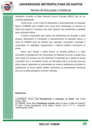 UNIVERSIDADE METROPOLITANA DE SANTOS
Núcleo de Educação a Distância
80
NÚCLEO COMUM
habilidades previstas na Base Nacional Comum Curricular (BNCC) têm de ser
pensadas globalmente.
Diante disso, o novo Fundo de Manutenção e Desenvolvimento da Educação
Básica (FUNDEB) pode contribuir pois prevê maior participação de recursos da
União para estados e municípios. Isso pode significar mais investimento e qualidade
para a educação básica.
O fundo é responsável pelo salário dos profissionais da educação e pelos
recursos relacionados à manutenção e desenvolvimento da educação básica. A
verba do FUNDEB pode ser utilizada para aquisição, manutenção, construção e
conservação de instalações, equipamentos e materiais didáticos necessários ao
ensino.
Assim, para articular a esfera técnica, as escolhas políticas e o corpo
burocrático no planejamento das intervenções na realidade da escola, a gestão deve
estar atenta aos recursos que tem disponível. É importante que a gestão da escola
compartilhe com a comunidade escolar as informações sobre os recursos para que
juntos possam diagnosticar as necessidades da escola e estabelecer prioridades no
planejamento de forma realista, factível, conhecendo as possibilidades financeiras
para que as ações planejadas se tornem realidade.
Referências
[1] KUENZER, Acácia etalli. Planejamento e educação no Brasil. São Paulo:
Cortez, 1993.
[2] TORRES, Rosa Maria. Repetência escolar: falha do aluno ou falha do sistema?
In. Pátio- revista pedagógica. Porto Alegre: Artmed, ano 3, nº 11 , novembro
1999/dezembro 2000.
 