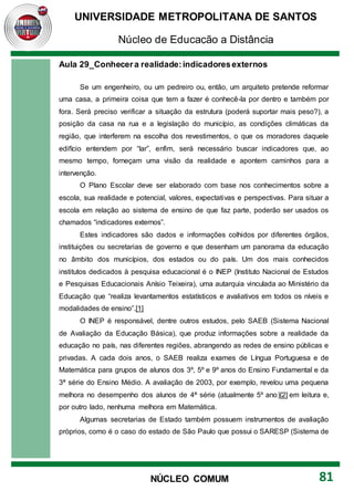 UNIVERSIDADE METROPOLITANA DE SANTOS
Núcleo de Educação a Distância
81
NÚCLEO COMUM
Aula 29_Conhecera realidade:indicadoresexternos
Se um engenheiro, ou um pedreiro ou, então, um arquiteto pretende reformar
uma casa, a primeira coisa que tem a fazer é conhecê-la por dentro e também por
fora. Será preciso verificar a situação da estrutura (poderá suportar mais peso?), a
posição da casa na rua e a legislação do município, as condições climáticas da
região, que interferem na escolha dos revestimentos, o que os moradores daquele
edifício entendem por “lar”, enfim, será necessário buscar indicadores que, ao
mesmo tempo, forneçam uma visão da realidade e apontem caminhos para a
intervenção.
O Plano Escolar deve ser elaborado com base nos conhecimentos sobre a
escola, sua realidade e potencial, valores, expectativas e perspectivas. Para situar a
escola em relação ao sistema de ensino de que faz parte, poderão ser usados os
chamados “indicadores externos”.
Estes indicadores são dados e informações colhidos por diferentes órgãos,
instituições ou secretarias de governo e que desenham um panorama da educação
no âmbito dos municípios, dos estados ou do país. Um dos mais conhecidos
institutos dedicados à pesquisa educacional é o INEP (Instituto Nacional de Estudos
e Pesquisas Educacionais Anísio Teixeira), uma autarquia vinculada ao Ministério da
Educação que “realiza levantamentos estatísticos e avaliativos em todos os níveis e
modalidades de ensino”.[1]
O INEP é responsável, dentre outros estudos, pelo SAEB (Sistema Nacional
de Avaliação da Educação Básica), que produz informações sobre a realidade da
educação no país, nas diferentes regiões, abrangendo as redes de ensino públicas e
privadas. A cada dois anos, o SAEB realiza exames de Língua Portuguesa e de
Matemática para grupos de alunos dos 3º, 5º e 9º anos do Ensino Fundamental e da
3ª série do Ensino Médio. A avaliação de 2003, por exemplo, revelou uma pequena
melhora no desempenho dos alunos de 4ª série (atualmente 5º ano)[2] em leitura e,
por outro lado, nenhuma melhora em Matemática.
Algumas secretarias de Estado também possuem instrumentos de avaliação
próprios, como é o caso do estado de São Paulo que possui o SARESP (Sistema de
 