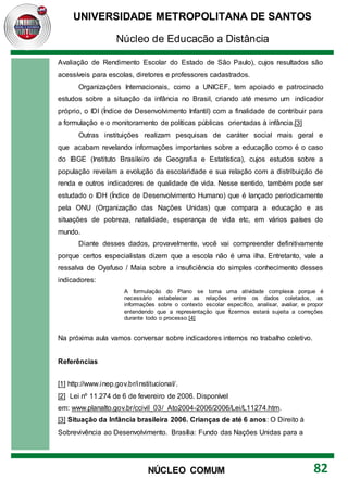 UNIVERSIDADE METROPOLITANA DE SANTOS
Núcleo de Educação a Distância
82
NÚCLEO COMUM
Avaliação de Rendimento Escolar do Estado de São Paulo), cujos resultados são
acessíveis para escolas, diretores e professores cadastrados.
Organizações Internacionais, como a UNICEF, tem apoiado e patrocinado
estudos sobre a situação da infância no Brasil, criando até mesmo um indicador
próprio, o IDI (Índice de Desenvolvimento Infantil) com a finalidade de contribuir para
a formulação e o monitoramento de políticas públicas orientadas à infância.[3]
Outras instituições realizam pesquisas de caráter social mais geral e
que acabam revelando informações importantes sobre a educação como é o caso
do IBGE (Instituto Brasileiro de Geografia e Estatística), cujos estudos sobre a
população revelam a evolução da escolaridade e sua relação com a distribuição de
renda e outros indicadores de qualidade de vida. Nesse sentido, também pode ser
estudado o IDH (Índice de Desenvolvimento Humano) que é lançado periodicamente
pela ONU (Organização das Nações Unidas) que compara a educação e as
situações de pobreza, natalidade, esperança de vida etc, em vários países do
mundo.
Diante desses dados, provavelmente, você vai compreender definitivamente
porque certos especialistas dizem que a escola não é uma ilha. Entretanto, vale a
ressalva de Oyafuso / Maia sobre a insuficiência do simples conhecimento desses
indicadores:
A formulação do Plano se torna uma atividade complexa porque é
necessário estabelecer as relações entre os dados coletados, as
informações sobre o contexto escolar específico, analisar, avaliar, e propor
entendendo que a representação que fizermos estará sujeita a correções
durante todo o processo.[4]
Na próxima aula vamos conversar sobre indicadores internos no trabalho coletivo.
Referências
[1] http://www.inep.gov.br/institucional/.
[2] Lei nº 11.274 de 6 de fevereiro de 2006. Disponível
em: www.planalto.gov.br/ccivil_03/_Ato2004-2006/2006/Lei/L11274.htm.
[3] Situação da Infância brasileira 2006. Crianças de até 6 anos: O Direito à
Sobrevivência ao Desenvolvimento. Brasília: Fundo das Nações Unidas para a
 