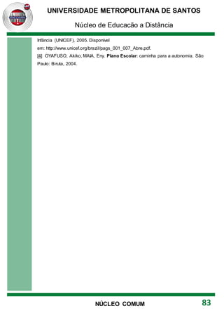UNIVERSIDADE METROPOLITANA DE SANTOS
Núcleo de Educação a Distância
83
NÚCLEO COMUM
Infância (UNICEF), 2005. Disponível
em: http://www.unicef.org/brazil/pags_001_007_Abre.pdf.
[4] OYAFUSO, Akiko, MAIA, Eny. Plano Escolar: caminha para a autonomia. São
Paulo: Biruta, 2004.
 