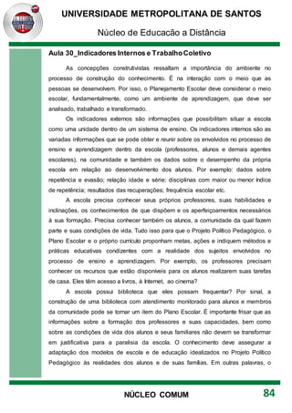 UNIVERSIDADE METROPOLITANA DE SANTOS
Núcleo de Educação a Distância
84
NÚCLEO COMUM
Aula 30_Indicadores Internos e TrabalhoColetivo
As concepções construtivistas ressaltam a importância do ambiente no
processo de construção do conhecimento. É na interação com o meio que as
pessoas se desenvolvem. Por isso, o Planejamento Escolar deve considerar o meio
escolar, fundamentalmente, como um ambiente de aprendizagem, que deve ser
analisado, trabalhado e transformado.
Os indicadores externos são informações que possibilitam situar a escola
como uma unidade dentro de um sistema de ensino. Os indicadores internos são as
variadas informações que se pode obter e reunir sobre os envolvidos no processo de
ensino e aprendizagem dentro da escola (professores, alunos e demais agentes
escolares), na comunidade e também os dados sobre o desempenho da própria
escola em relação ao desenvolvimento dos alunos. Por exemplo: dados sobre
repetência e evasão; relação idade e série; disciplinas com maior ou menor índice
de repetência; resultados das recuperações; frequência escolar etc.
A escola precisa conhecer seus próprios professores, suas habilidades e
inclinações, os conhecimentos de que dispõem e os aperfeiçoamentos necessários
à sua formação. Precisa conhecer também os alunos, a comunidade da qual fazem
parte e suas condições de vida. Tudo isso para que o Projeto Político Pedagógico, o
Plano Escolar e o próprio currículo proponham metas, ações e indiquem métodos e
práticas educativas condizentes com a realidade dos sujeitos envolvidos no
processo de ensino e aprendizagem. Por exemplo, os professores precisam
conhecer os recursos que estão disponíveis para os alunos realizarem suas tarefas
de casa. Eles têm acesso a livros, à Internet, ao cinema?
A escola possui biblioteca que eles possam frequentar? Por sinal, a
construção de uma biblioteca com atendimento monitorado para alunos e membros
da comunidade pode se tornar um item do Plano Escolar. É importante frisar que as
informações sobre a formação dos professores e suas capacidades, bem como
sobre as condições de vida dos alunos e seus familiares não devem se transformar
em justificativa para a paralisia da escola. O conhecimento deve assegurar a
adaptação dos modelos de escola e de educação idealizados no Projeto Político
Pedagógico às realidades dos alunos e de suas famílias. Em outras palavras, o
 