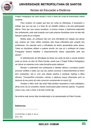 UNIVERSIDADE METROPOLITANA DE SANTOS
Núcleo de Educação a Distância
85
NÚCLEO COMUM
Projeto Pedagógico de cada escola é único e deve dar conta da diversidade cultural
existente.
Para construir um projeto que leve em conta as diferenças, é necessário o
diálogo que, por sua vez, é a base de um trabalho coletivo e de uma participação
efetiva. Para que isso possa acontecer, é preciso romper o tradicional isolamento
dos professores; cada qual ocupado com suas próprias disciplinas como se elas não
fizessem parte de um conjunto.
Muitas vezes, um professor luta com uma dificuldade em relação aos alunos
que, poderia ser muito melhor resolvida caso fosse enfrentada pelo conjunto dos
professores. Um exemplo seria a dificuldade de leitura apresentada pelos alunos.
Todas as disciplinas utilizam a palavra escrita; por que só o professor de Língua
Portuguesa deveria trabalhar o desenvolvimento dessa capacidade junto aos
alunos?
O enfrentamento da dificuldade de leitura por parte de toda a escola também
pode se tornar um item do Plano Escolar, sendo que o Projeto Político Pedagógico
vai indicar as maneiras como cada disciplina pode colaborar.
Romper o isolamento dos professores e debater valores e princípios podem
provocar conflitos e estes, por sua vez, podem provocar o desenvolvimento se forem
bem conduzidos, isto é, com uma atitude positiva e saudável. Oyafuso e Maia
afirmam: “Compartilhar princípios, valores e objetivos requer disposição para se
deslocar do seu ponto de vista e procurar compreender os outros”.[1]
Simples e difícil, você não acha? Mas também necessário e muito satisfatório,
afinal como diz um provérbio indiano mencionado pelos mesmos autores: “O guarda-
chuva é seu, mas a chuva é de todo mundo”.[2]
Na próxima aula vamos falar da elaboração e da apresentação do Plano Escolar.
Referências
[1] OYAFUSO, A, MAIA, E. Op.cit..
[2] Id., ibid.
 