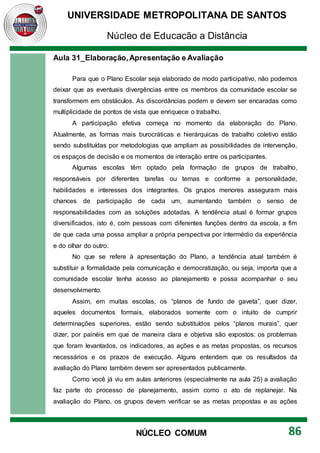 UNIVERSIDADE METROPOLITANA DE SANTOS
Núcleo de Educação a Distância
86
NÚCLEO COMUM
Aula 31_Elaboração,Apresentação e Avaliação
Para que o Plano Escolar seja elaborado de modo participativo, não podemos
deixar que as eventuais divergências entre os membros da comunidade escolar se
transformem em obstáculos. As discordâncias podem e devem ser encaradas como
multiplicidade de pontos de vista que enriquece o trabalho.
A participação efetiva começa no momento da elaboração do Plano.
Atualmente, as formas mais burocráticas e hierárquicas de trabalho coletivo estão
sendo substituídas por metodologias que ampliam as possibilidades de intervenção,
os espaços de decisão e os momentos de interação entre os participantes.
Algumas escolas têm optado pela formação de grupos de trabalho,
responsáveis por diferentes tarefas ou temas e conforme a personalidade,
habilidades e interesses dos integrantes. Os grupos menores asseguram mais
chances de participação de cada um, aumentando também o senso de
responsabilidades com as soluções adotadas. A tendência atual é formar grupos
diversificados, isto é, com pessoas com diferentes funções dentro da escola, a fim
de que cada uma possa ampliar a própria perspectiva por intermédio da experiência
e do olhar do outro.
No que se refere à apresentação do Plano, a tendência atual também é
substituir a formalidade pela comunicação e democratização, ou seja, importa que a
comunidade escolar tenha acesso ao planejamento e possa acompanhar o seu
desenvolvimento.
Assim, em muitas escolas, os “planos de fundo de gaveta”, quer dizer,
aqueles documentos formais, elaborados somente com o intuito de cumprir
determinações superiores, estão sendo substituídos pelos “planos murais”, quer
dizer, por painéis em que de maneira clara e objetiva são expostos: os problemas
que foram levantados, os indicadores, as ações e as metas propostas, os recursos
necessários e os prazos de execução. Alguns entendem que os resultados da
avaliação do Plano também devem ser apresentados publicamente.
Como você já viu em aulas anteriores (especialmente na aula 25) a avaliação
faz parte do processo de planejamento, assim como o ato de replanejar. Na
avaliação do Plano, os grupos devem verificar se as metas propostas e as ações
 