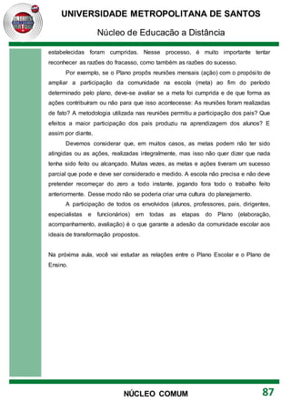 UNIVERSIDADE METROPOLITANA DE SANTOS
Núcleo de Educação a Distância
87
NÚCLEO COMUM
estabelecidas foram cumpridas. Nesse processo, é muito importante tentar
reconhecer as razões do fracasso, como também as razões do sucesso.
Por exemplo, se o Plano propôs reuniões mensais (ação) com o propósito de
ampliar a participação da comunidade na escola (meta) ao fim do período
determinado pelo plano, deve-se avaliar se a meta foi cumprida e de que forma as
ações contribuíram ou não para que isso acontecesse: As reuniões foram realizadas
de fato? A metodologia utilizada nas reuniões permitiu a participação dos pais? Que
efeitos a maior participação dos pais produziu na aprendizagem dos alunos? E
assim por diante.
Devemos considerar que, em muitos casos, as metas podem não ter sido
atingidas ou as ações, realizadas integralmente, mas isso não quer dizer que nada
tenha sido feito ou alcançado. Muitas vezes, as metas e ações tiveram um sucesso
parcial que pode e deve ser considerado e medido. A escola não precisa e não deve
pretender recomeçar do zero a todo instante, jogando fora todo o trabalho feito
anteriormente. Desse modo não se poderia criar uma cultura do planejamento.
A participação de todos os envolvidos (alunos, professores, pais, dirigentes,
especialistas e funcionários) em todas as etapas do Plano (elaboração,
acompanhamento, avaliação) é o que garante a adesão da comunidade escolar aos
ideais de transformação propostos.
Na próxima aula, você vai estudar as relações entre o Plano Escolar e o Plano de
Ensino.
 